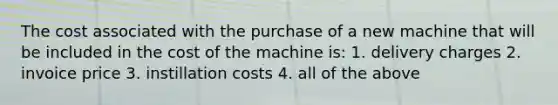 The cost associated with the purchase of a new machine that will be included in the cost of the machine is: 1. delivery charges 2. invoice price 3. instillation costs 4. all of the above