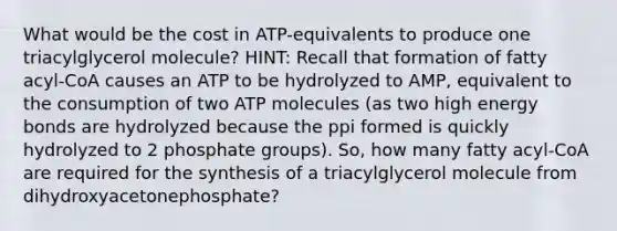 What would be the cost in ATP-equivalents to produce one triacylglycerol molecule? HINT: Recall that formation of fatty acyl-CoA causes an ATP to be hydrolyzed to AMP, equivalent to the consumption of two ATP molecules (as two high energy bonds are hydrolyzed because the ppi formed is quickly hydrolyzed to 2 phosphate groups). So, how many fatty acyl-CoA are required for the synthesis of a triacylglycerol molecule from dihydroxyacetonephosphate?