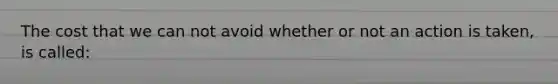 The cost that we can not avoid whether or not an action is taken, is called: