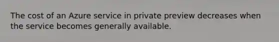 The cost of an Azure service in private preview decreases when the service becomes generally available.