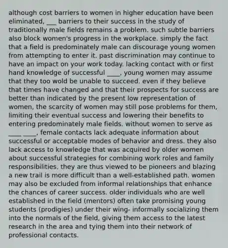 although cost barriers to women in higher education have been eliminated, ___ barriers to their success in the study of traditionally male fields remains a problem. such subtle barriers also block women's progress in the workplace. simply the fact that a field is predominately male can discourage young women from attempting to enter it. past discrimination may continue to have an impact on your work today. lacking contact with or first hand knowledge of successful ____, young women may assume that they too wold be unable to succeed. even if they believe that times have changed and that their prospects for success are better than indicated by the present low representation of women, the scarcity of women may still pose problems for them, limiting their eventual success and lowering their benefits to entering predominately male fields. without women to serve as ____ ____, female contacts lack adequate information about successful or acceptable modes of behavior and dress. they also lack access to knowledge that was acquired by older women about successful strategies for combining work roles and family responsibilities. they are thus viewed to be pioneers and blazing a new trail is more difficult than a well-established path. women may also be excluded from informal relationships that enhance the chances of career success. older individuals who are well established in the field (mentors) often take promising young students (prodigies) under their wing- informally socializing them into the normals of the field, giving them access to the latest research in the area and tying them into their network of professional contacts.