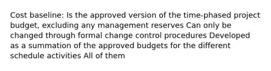 Cost baseline: Is the approved version of the time-phased project budget, excluding any management reserves Can only be changed through formal change control procedures Developed as a summation of the approved budgets for the different schedule activities All of them