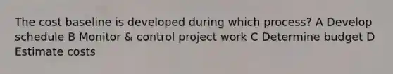 The cost baseline is developed during which process? A Develop schedule B Monitor & control project work C Determine budget D Estimate costs