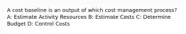 A cost baseline is an output of which cost management process? A: Estimate Activity Resources B: Estimate Costs C: Determine Budget D: Control Costs