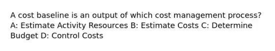 A cost baseline is an output of which cost management process? A: Estimate Activity Resources B: Estimate Costs C: Determine Budget D: Control Costs