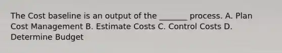 The Cost baseline is an output of the _______ process. A. Plan Cost Management B. Estimate Costs C. Control Costs D. Determine Budget