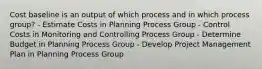 Cost baseline is an output of which process and in which process group? - Estimate Costs in Planning Process Group - Control Costs in Monitoring and Controlling Process Group - Determine Budget in Planning Process Group - Develop Project Management Plan in Planning Process Group