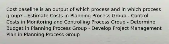 Cost baseline is an output of which process and in which process group? - Estimate Costs in Planning Process Group - Control Costs in Monitoring and Controlling Process Group - Determine Budget in Planning Process Group - Develop Project Management Plan in Planning Process Group