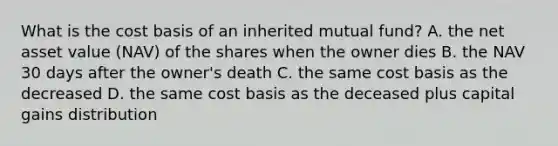 What is the cost basis of an inherited mutual fund? A. the net asset value (NAV) of the shares when the owner dies B. the NAV 30 days after the owner's death C. the same cost basis as the decreased D. the same cost basis as the deceased plus capital gains distribution