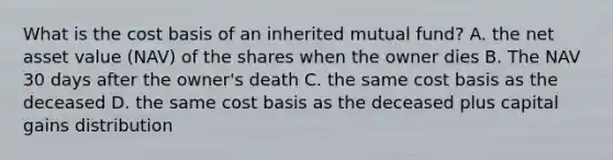 What is the cost basis of an inherited mutual fund? A. the net asset value (NAV) of the shares when the owner dies B. The NAV 30 days after the owner's death C. the same cost basis as the deceased D. the same cost basis as the deceased plus capital gains distribution