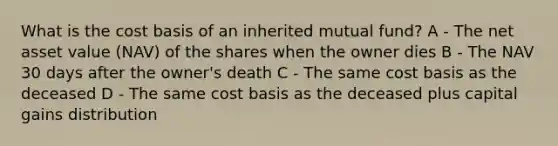 What is the cost basis of an inherited mutual fund? A - The net asset value (NAV) of the shares when the owner dies B - The NAV 30 days after the owner's death C - The same cost basis as the deceased D - The same cost basis as the deceased plus capital gains distribution