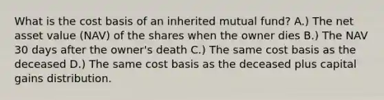 What is the cost basis of an inherited mutual fund? A.) The net asset value (NAV) of the shares when the owner dies B.) The NAV 30 days after the owner's death C.) The same cost basis as the deceased D.) The same cost basis as the deceased plus capital gains distribution.