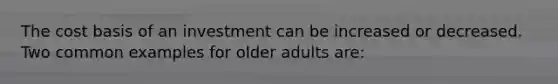 The cost basis of an investment can be increased or decreased. Two common examples for older adults are: