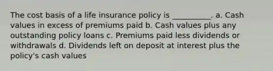 The cost basis of a life insurance policy is __________. a. Cash values in excess of premiums paid b. Cash values plus any outstanding policy loans c. Premiums paid less dividends or withdrawals d. Dividends left on deposit at interest plus the policy's cash values