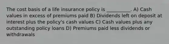 The cost basis of a life insurance policy is __________. A) Cash values in excess of premiums paid B) Dividends left on deposit at interest plus the policy's cash values C) Cash values plus any outstanding policy loans D) Premiums paid less dividends or withdrawals