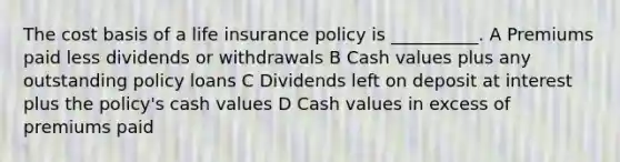 The cost basis of a life insurance policy is __________. A Premiums paid less dividends or withdrawals B Cash values plus any outstanding policy loans C Dividends left on deposit at interest plus the policy's cash values D Cash values in excess of premiums paid