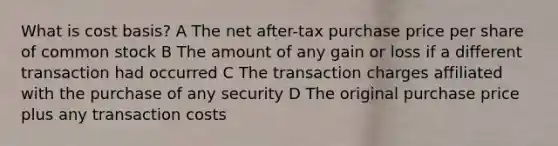 What is cost basis? A The net after-tax purchase price per share of common stock B The amount of any gain or loss if a different transaction had occurred C The transaction charges affiliated with the purchase of any security D The original purchase price plus any transaction costs