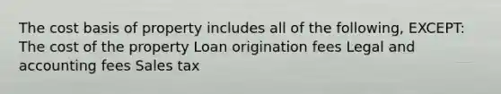 The cost basis of property includes all of the following, EXCEPT: The cost of the property Loan origination fees Legal and accounting fees Sales tax