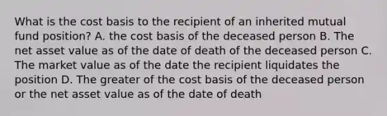 What is the cost basis to the recipient of an inherited mutual fund position? A. the cost basis of the deceased person B. The net asset value as of the date of death of the deceased person C. The market value as of the date the recipient liquidates the position D. The greater of the cost basis of the deceased person or the net asset value as of the date of death