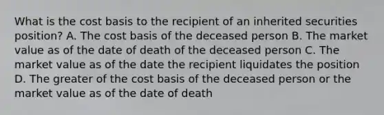 What is the cost basis to the recipient of an inherited securities position? A. The cost basis of the deceased person B. The market value as of the date of death of the deceased person C. The market value as of the date the recipient liquidates the position D. The greater of the cost basis of the deceased person or the market value as of the date of death