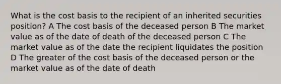 What is the cost basis to the recipient of an inherited securities position? A The cost basis of the deceased person B The market value as of the date of death of the deceased person C The market value as of the date the recipient liquidates the position D The greater of the cost basis of the deceased person or the market value as of the date of death