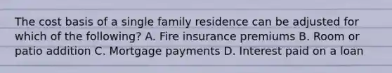 The cost basis of a single family residence can be adjusted for which of the following? A. Fire insurance premiums B. Room or patio addition C. Mortgage payments D. Interest paid on a loan