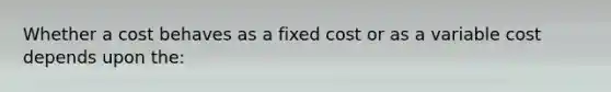 Whether a cost behaves as a fixed cost or as a variable cost depends upon the: