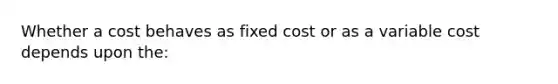 Whether a cost behaves as fixed cost or as a variable cost depends upon the: