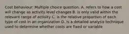 Cost behaviour: Multiple choice question. A. refers to how a cost will change as activity level changes B. is only valid within the relevant range of activity C. is the relative proportion of each type of cost in an organization D. is a detailed analysis technique used to determine whether costs are fixed or variable