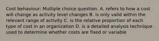 Cost behaviour: Multiple choice question. A. refers to how a cost will change as activity level changes B. is only valid within the relevant range of activity C. is the relative proportion of each type of cost in an organization D. is a detailed analysis technique used to determine whether costs are fixed or variable