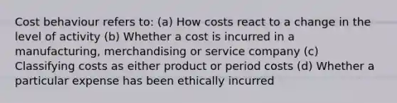 Cost behaviour refers to: (a) How costs react to a change in the level of activity (b) Whether a cost is incurred in a manufacturing, merchandising or service company (c) Classifying costs as either product or period costs (d) Whether a particular expense has been ethically incurred