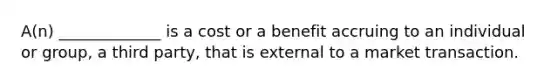 A(n) _____________ is a cost or a benefit accruing to an individual or group, a third party, that is external to a market transaction.