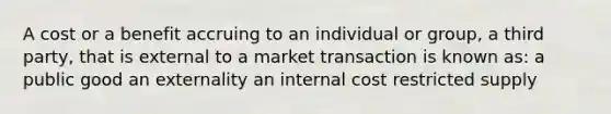 A cost or a benefit accruing to an individual or group, a third party, that is external to a market transaction is known as: a public good an externality an internal cost restricted supply