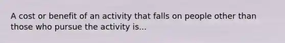 A cost or benefit of an activity that falls on people other than those who pursue the activity is...