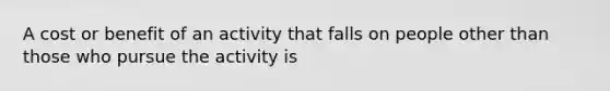 A cost or benefit of an activity that falls on people other than those who pursue the activity is