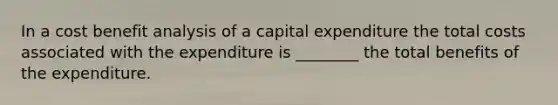 In a cost benefit analysis of a capital expenditure the total costs associated with the expenditure is ________ the total benefits of the expenditure.