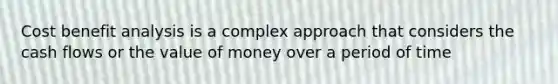 Cost benefit analysis is a complex approach that considers the cash flows or the value of money over a period of time