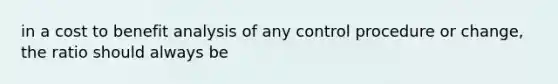 in a cost to benefit analysis of any control procedure or change, the ratio should always be