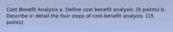 Cost Benefit Analysis a. Define cost benefit analysis. (5 points) b. Describe in detail the four steps of cost-benefit analysis. (15 points)