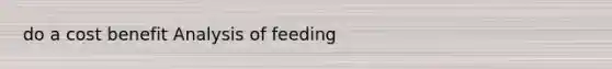 do a cost benefit Analysis of feeding