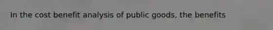 In the cost benefit analysis of public goods, the benefits
