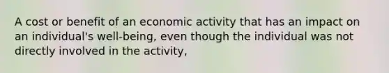 A cost or benefit of an economic activity that has an impact on an​ individual's well-being, even though the individual was not directly involved in the​ activity,