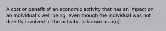 A cost or benefit of an economic activity that has an impact on an​ individual's well-being, even though the individual was not directly involved in the​ activity, is known as​ a(n)