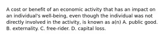 A cost or benefit of an economic activity that has an impact on an​ individual's well-being, even though the individual was not directly involved in the​ activity, is known as​ a(n) A. public good. B. externality. C. ​free-rider. D. capital loss.