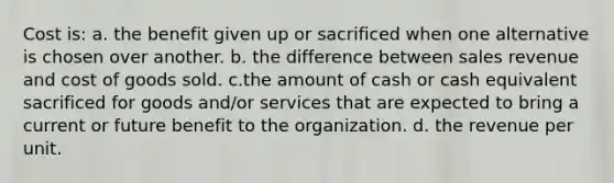 Cost is: a. the benefit given up or sacrificed when one alternative is chosen over another. b. the difference between sales revenue and cost of goods sold. c.the amount of cash or cash equivalent sacrificed for goods and/or services that are expected to bring a current or future benefit to the organization. d. the revenue per unit.