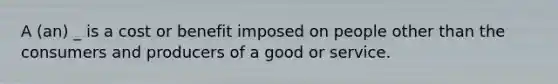 A (an) _ is a cost or benefit imposed on people other than the consumers and producers of a good or service.