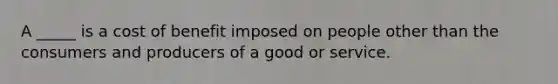 A _____ is a cost of benefit imposed on people other than the consumers and producers of a good or service.