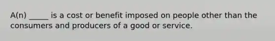 A(n) _____ is a cost or benefit imposed on people other than the consumers and producers of a good or service.