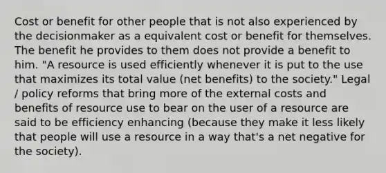 Cost or benefit for other people that is not also experienced by the decisionmaker as a equivalent cost or benefit for themselves. The benefit he provides to them does not provide a benefit to him. "A resource is used efficiently whenever it is put to the use that maximizes its total value (net benefits) to the society." Legal / policy reforms that bring more of the external costs and benefits of resource use to bear on the user of a resource are said to be efficiency enhancing (because they make it less likely that people will use a resource in a way that's a net negative for the society).