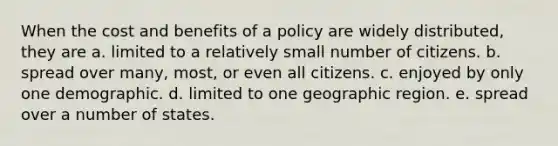 When the cost and benefits of a policy are widely distributed, they are a. limited to a relatively small number of citizens. b. spread over many, most, or even all citizens. c. enjoyed by only one demographic. d. limited to one geographic region. e. spread over a number of states.